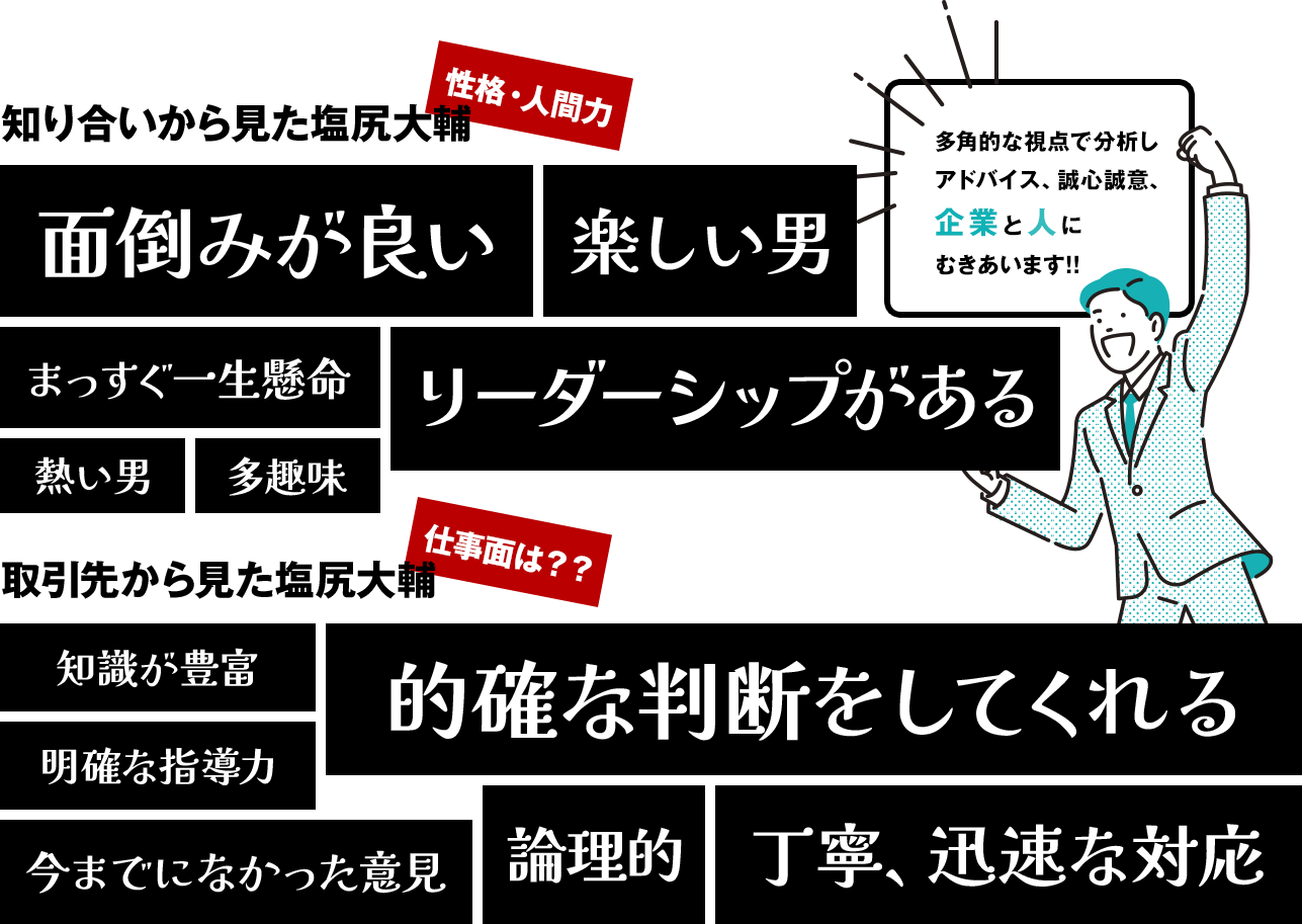 知り合いから見た塩尻大輔性格・人間力面倒みが良い楽しい男まっすぐ一生懸命リーダーシップがある熱い男多趣味取引先から見た塩尻大輔仕事面は？？知識が豊富明確な指導力今までになかった意見的確な判断をしてくれる論理的丁寧、迅速な対応多角的な視点で分析し アドバイス、誠心誠意、 企業と人に むきあいます!!