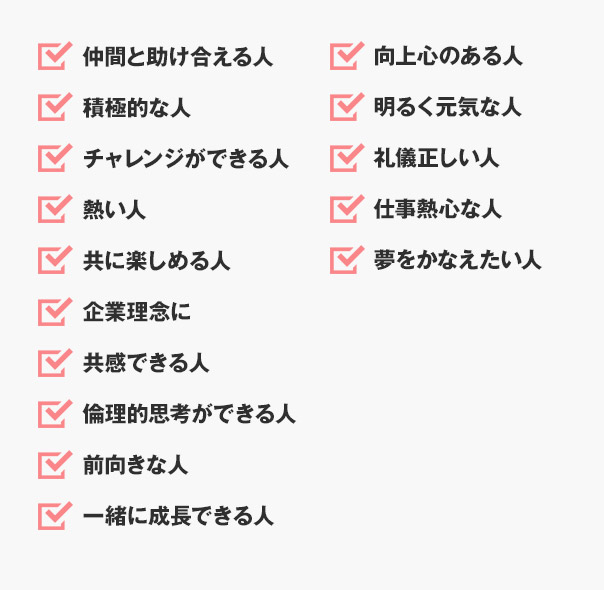 仲間と助け合える人積極的な人チャレンジができる人熱い人 共に楽しめる人企業理念に共感できる人倫理的思考ができる人向上心のある人明るく元気な人礼儀正しい人仕事熱心な人 夢をかなえたい人